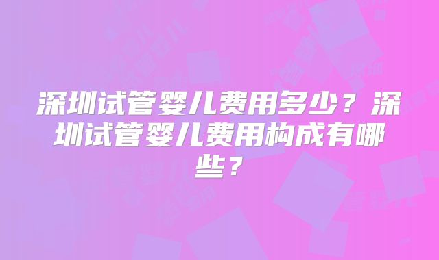 深圳试管婴儿费用多少?深圳试管婴儿费用构成有哪些?