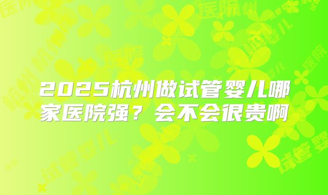 2025杭州做试管婴儿哪家医院强?会不会很贵啊
