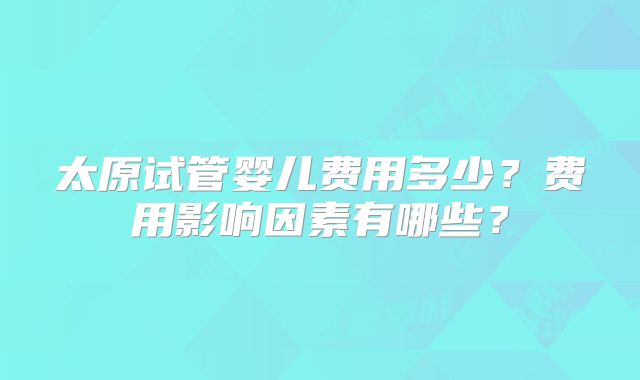 太原试管婴儿费用多少?费用影响因素有哪些?