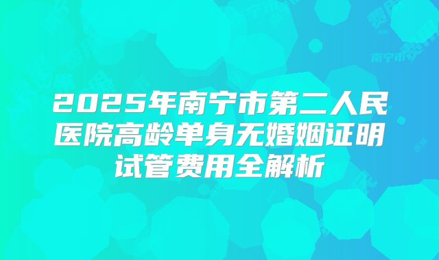 2025年南宁市第二人民医院高龄单身无婚姻证明试管费用全解析