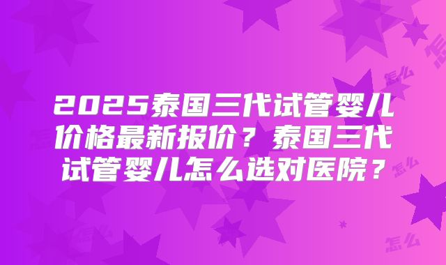 2025泰国三代试管婴儿价格最新报价？泰国三代试管婴儿怎么选对医院？