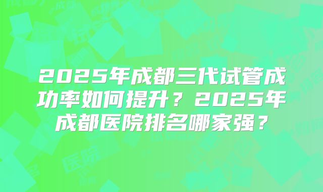 2025年成都三代试管成功率如何提升?2025年成都医院排名哪家强?