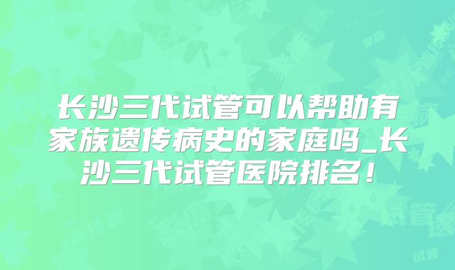 长沙三代试管可以帮助有家族遗传病史的家庭吗_长沙三代试管医院排名!