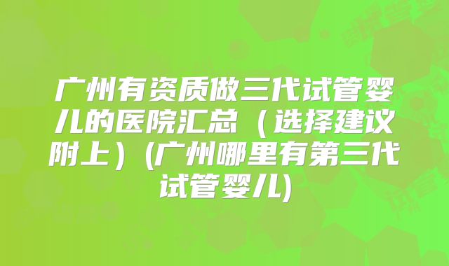 广州有资质做三代试管婴儿的医院汇总(选择建议附上)(广州哪里有第三代试管婴儿)