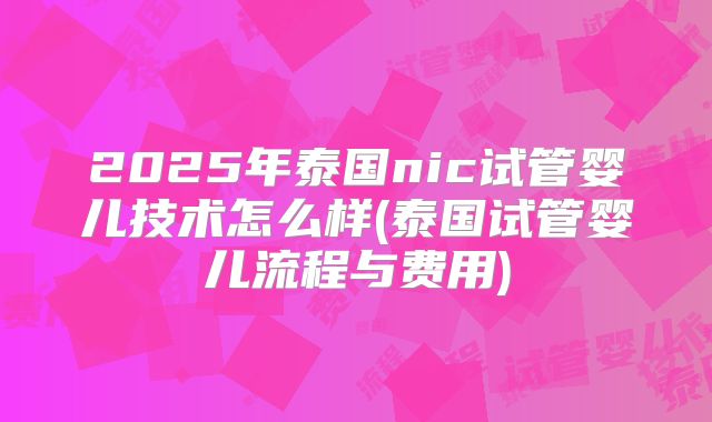2025年泰国nic试管婴儿技术怎么样(泰国试管婴儿流程与费用)