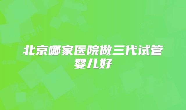 北京哪家医院做三代试管婴儿好