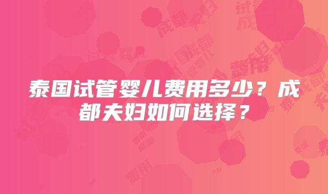 泰国试管婴儿费用多少？成都夫妇如何选择？