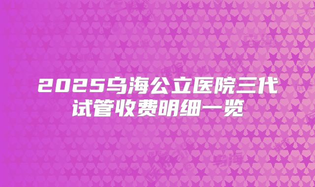 2025乌海公立医院三代试管收费明细一览