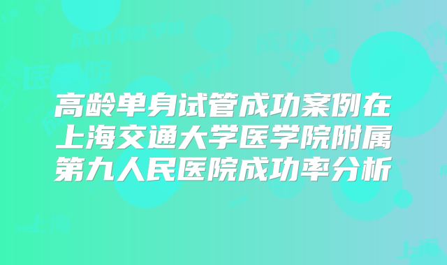 高龄单身试管成功案例在上海交通大学医学院附属第九人民医院成功率分析