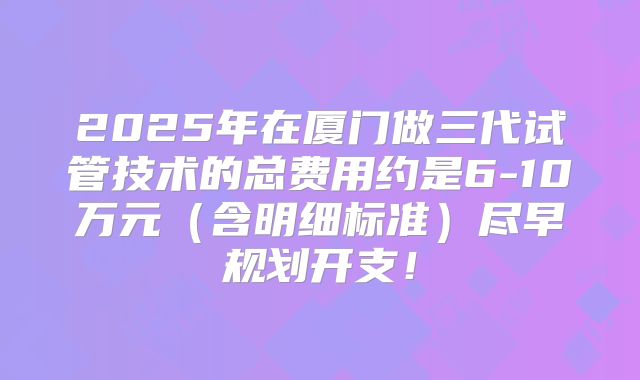 2025年在厦门做三代试管技术的总费用约是6-10万元(含明细标准)尽早规划开支!