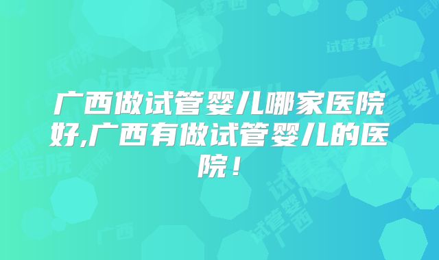 广西做试管婴儿哪家医院好,广西有做试管婴儿的医院!