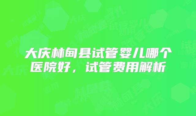 大庆林甸县试管婴儿哪个医院好,试管费用解析