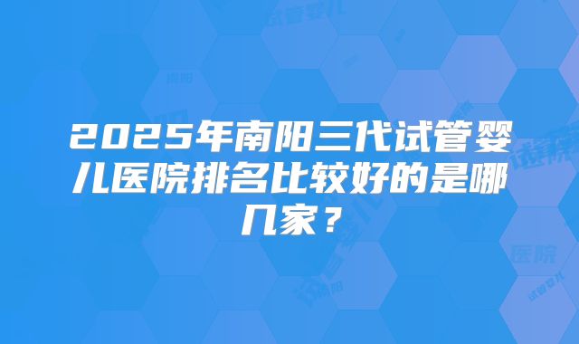 2025年南阳三代试管婴儿医院排名比较好的是哪几家?
