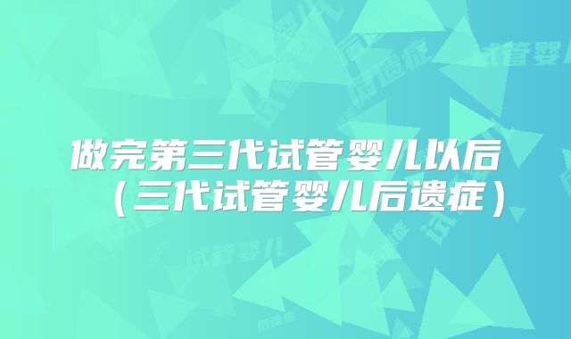 做完第三代试管婴儿以后(三代试管婴儿后遗症)