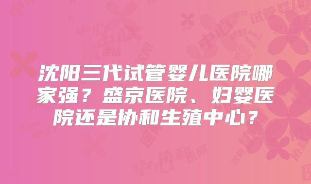 沈阳三代试管婴儿医院哪家强?盛京医院、妇婴医院还是协和生殖中心?