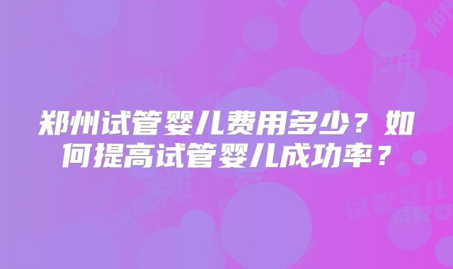 郑州试管婴儿费用多少?如何提高试管婴儿成功率?