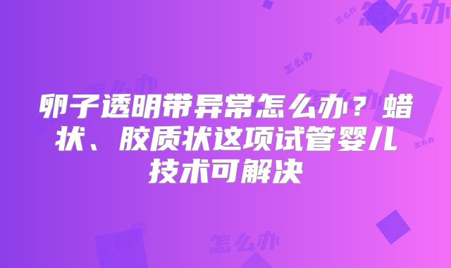 卵子透明带异常怎么办?蜡状、胶质状这项试管婴儿技术可解决