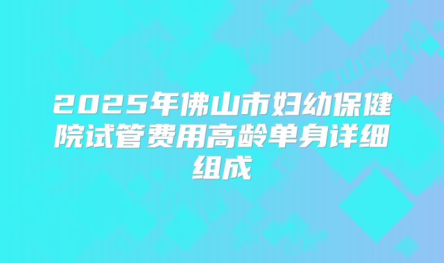2025年佛山市妇幼保健院试管费用高龄单身详细组成