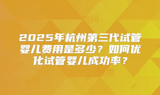 2025年杭州第三代试管婴儿费用是多少？如何优化试管婴儿成功率？