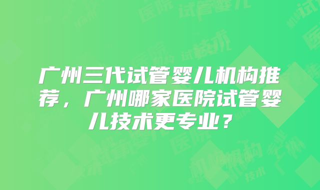 广州三代试管婴儿机构推荐,广州哪家医院试管婴儿技术更专业?