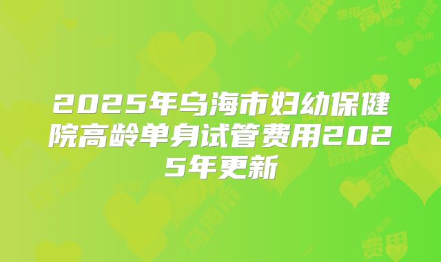 2025年乌海市妇幼保健院高龄单身试管费用2025年更新
