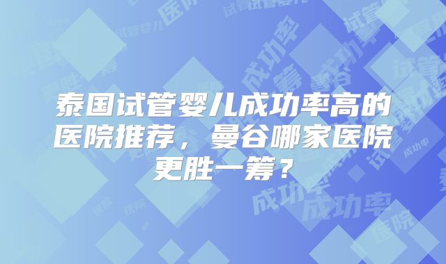泰国试管婴儿成功率高的医院推荐,曼谷哪家医院更胜一筹?