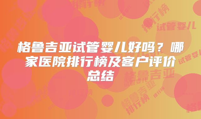 格鲁吉亚试管婴儿好吗？哪家医院排行榜及客户评价总结