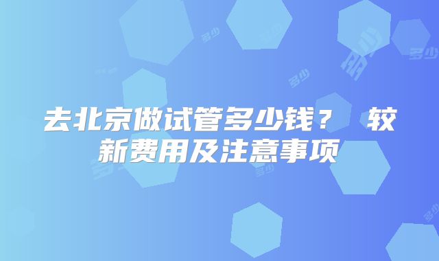 去北京做试管多少钱？ 较新费用及注意事项