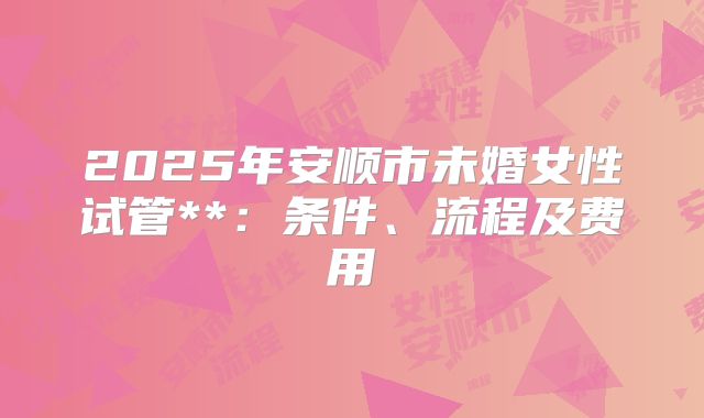 2025年安顺市未婚女性试管**：条件、流程及费用