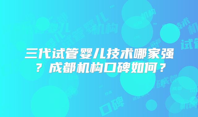 三代试管婴儿技术哪家强?成都机构口碑如何?