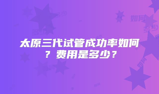 太原三代试管成功率如何?费用是多少?