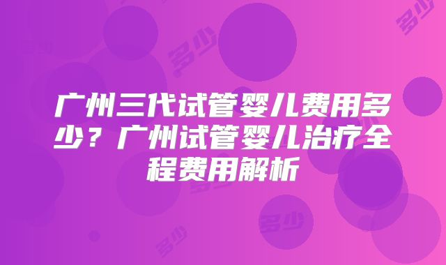 广州三代试管婴儿费用多少？广州试管婴儿治疗全程费用解析
