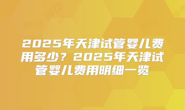 2025年天津试管婴儿费用多少？2025年天津试管婴儿费用明细一览