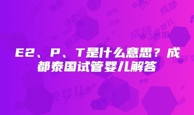 E2、P、T是什么意思?成都泰国试管婴儿解答