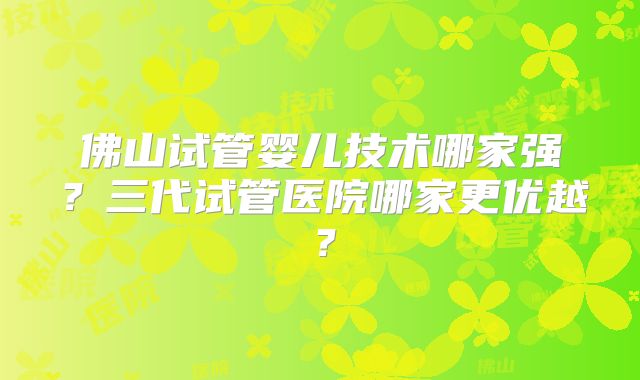 佛山试管婴儿技术哪家强？三代试管医院哪家更优越？
