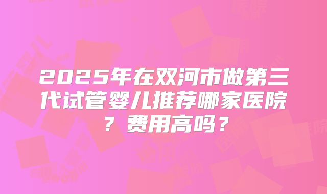 2025年在双河市做第三代试管婴儿推荐哪家医院？费用高吗？