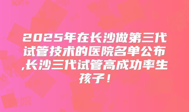 2025年在长沙做第三代试管技术的医院名单公布,长沙三代试管高成功率生孩子！