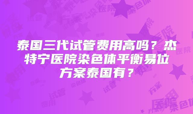 泰国三代试管费用高吗?杰特宁医院染色体平衡易位方案泰国有?