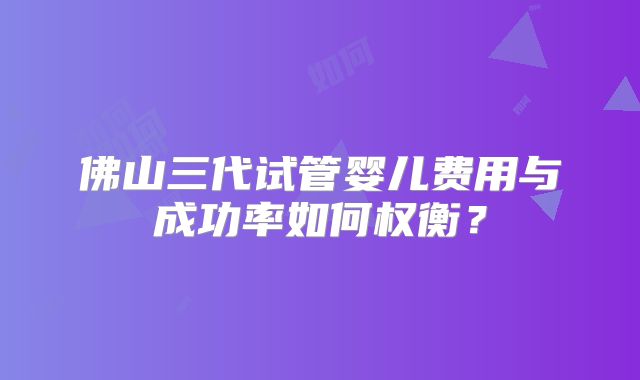 佛山三代试管婴儿费用与成功率如何权衡？
