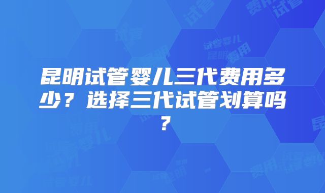 昆明试管婴儿三代费用多少？选择三代试管划算吗？
