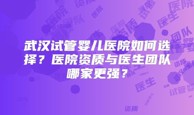 武汉试管婴儿医院如何选择？医院资质与医生团队哪家更强？