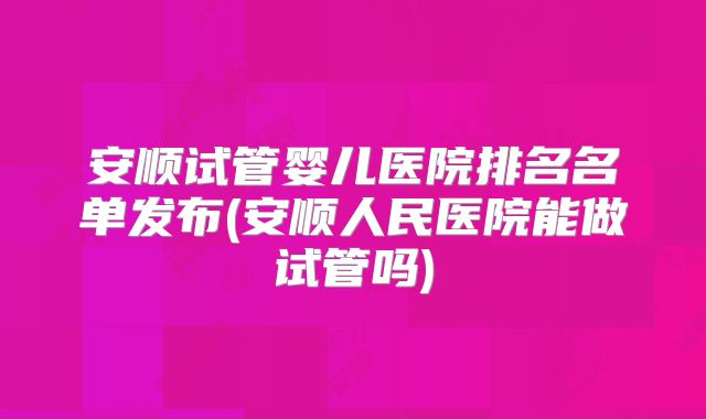 安顺试管婴儿医院排名名单发布(安顺人民医院能做试管吗)