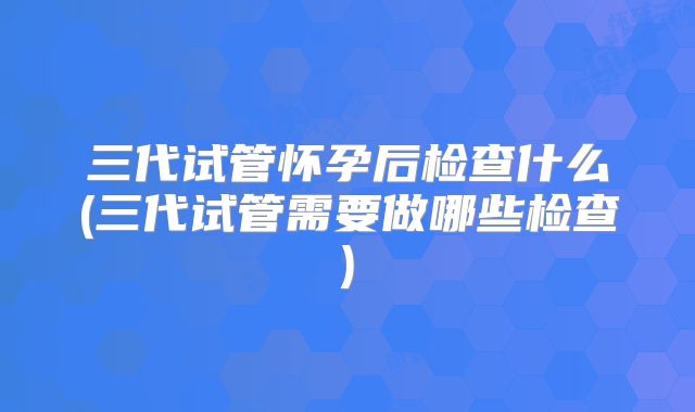 三代试管怀孕后检查什么(三代试管需要做哪些检查)