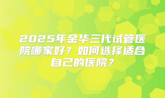 2025年金华三代试管医院哪家好?如何选择适合自己的医院?