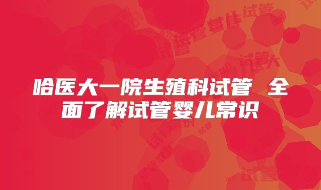 哈医大一院生殖科试管 全面了解试管婴儿常识