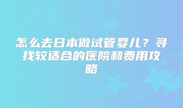 怎么去日本做试管婴儿?寻找较适合的医院和费用攻略