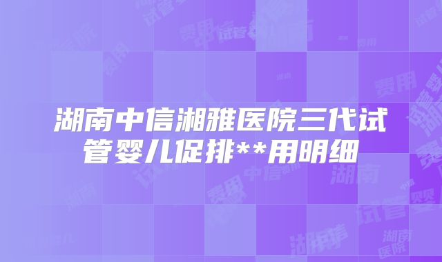 湖南中信湘雅医院三代试管婴儿促排**用明细