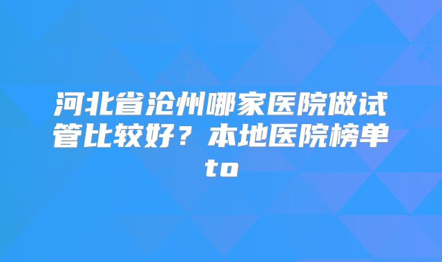 河北省沧州哪家医院做试管比较好？本地医院榜单to