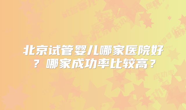 北京试管婴儿哪家医院好？哪家成功率比较高？
