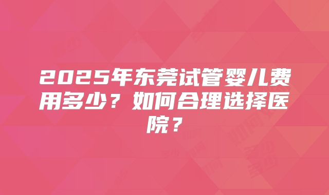 2025年东莞试管婴儿费用多少？如何合理选择医院？